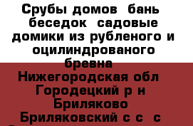 Срубы домов, бань, беседок, садовые домики из рубленого и оцилиндрованого бревна - Нижегородская обл., Городецкий р-н, Бриляково (Бриляковский с/с) с. Строительство и ремонт » Услуги   